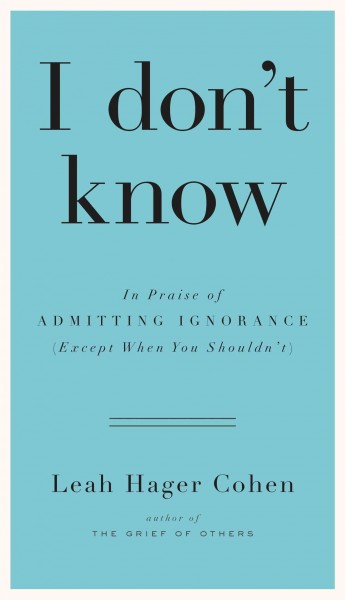 I don't know : in praise of admitting ignorance and doubt (except when you shouldn't) / Leah Hager Cohen.