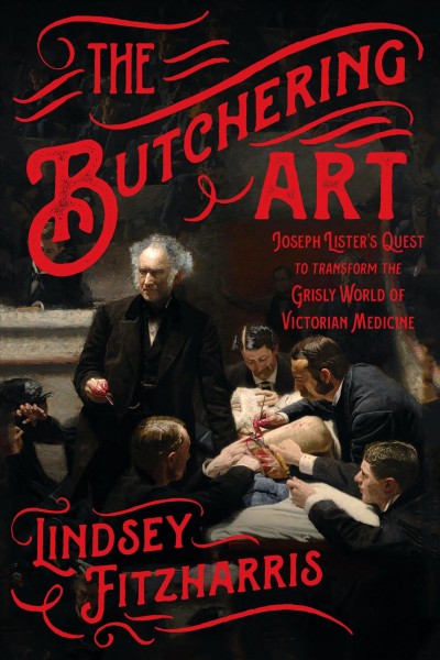 The butchering art : Joseph Lister's quest to transform the grisly world of Victorian medicine / Lindsey Fitzharris.