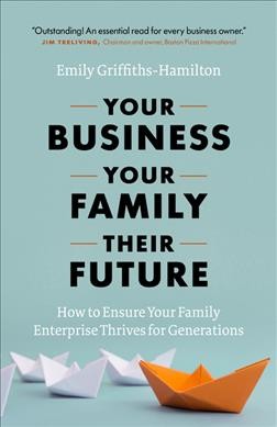 Your business, your family, their future : how to ensure your family enterprise thrives for generations / Emily Griffiths-Hamilton.