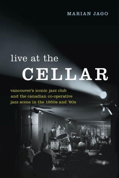 Live at the Cellar : Vancouver's iconic jazz club and the Canadian co-operative jazz scene in the 1950s and '60s / Marian Jago.