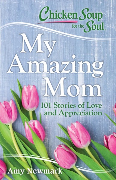 Chicken Soup for the Soul : my amazing mom : 101 stories of love and appreciation / [compiled by] Amy Newmark.