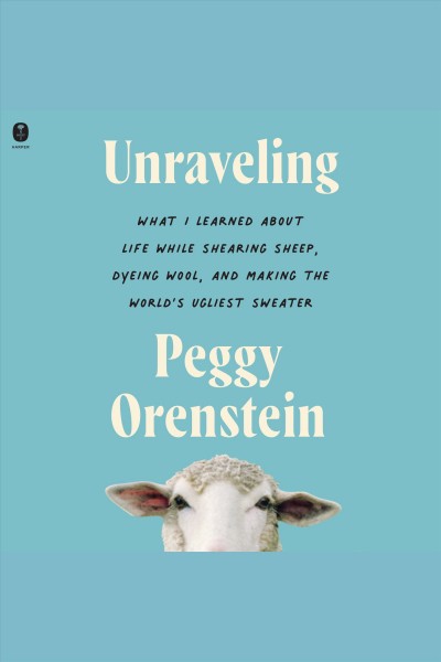 Unraveling : what I learned about life while shearing sheep, dyeing wool, and making the world's ugliest sweater / Peggy Orenstein.